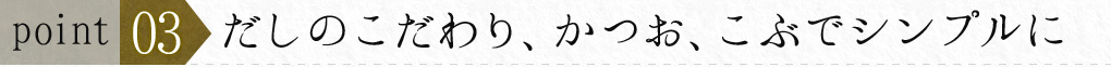 ポイント３　だしのこだわり、かつお、こぶ　でシンプルに